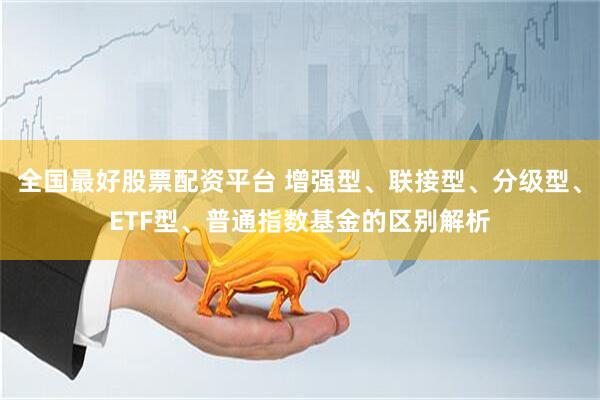 全国最好股票配资平台 增强型、联接型、分级型、ETF型、普通指数基金的区别解析