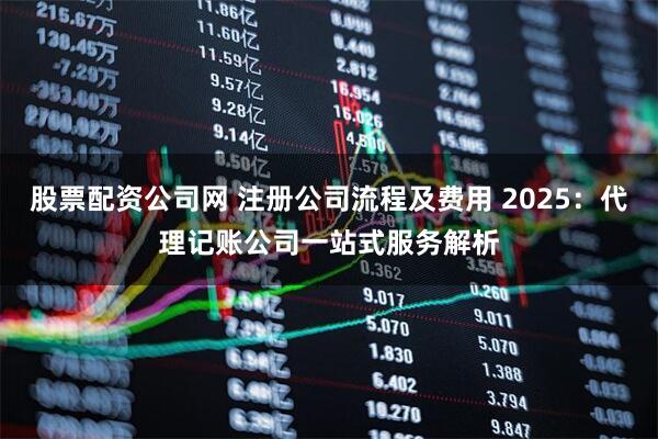 股票配资公司网 注册公司流程及费用 2025：代理记账公司一站式服务解析