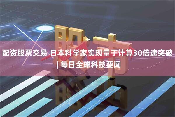 配资股票交易 日本科学家实现量子计算30倍速突破 | 每日全球科技要闻