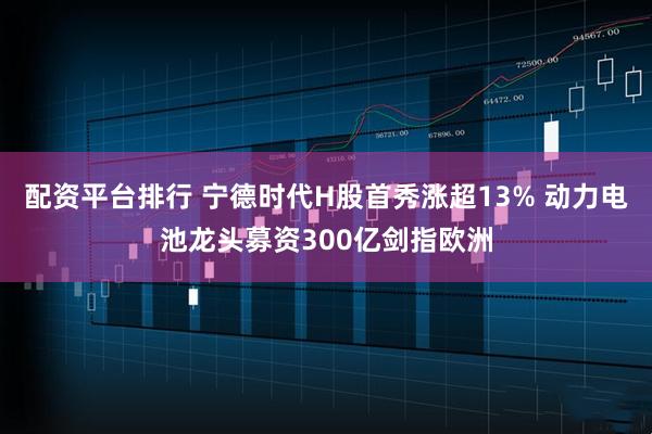 配资平台排行 宁德时代H股首秀涨超13% 动力电池龙头募资300亿剑指欧洲