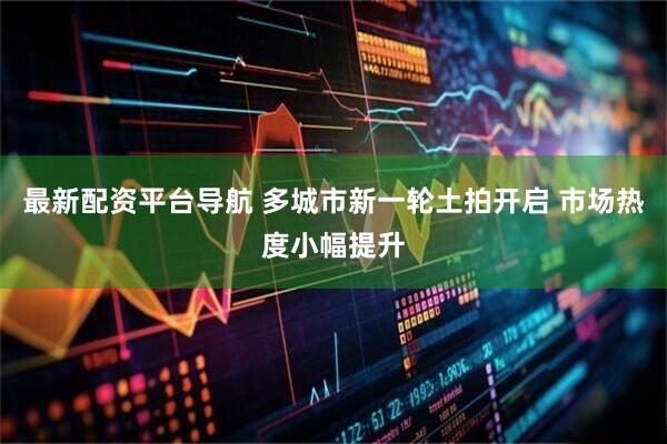 最新配资平台导航 多城市新一轮土拍开启 市场热度小幅提升