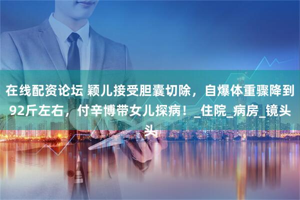 在线配资论坛 颖儿接受胆囊切除，自爆体重骤降到92斤左右，付辛博带女儿探病！_住院_病房_镜头