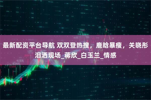 最新配资平台导航 双双登热搜，鹿晗暴瘦，关晓彤泪洒现场_蒋欣_白玉兰_情感