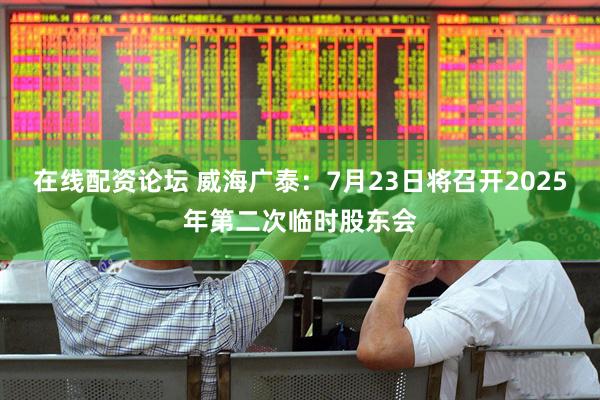 在线配资论坛 威海广泰：7月23日将召开2025年第二次临时股东会