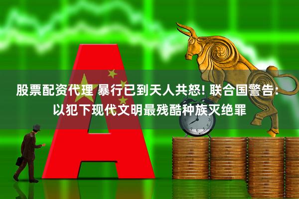 股票配资代理 暴行已到天人共怒! 联合国警告: 以犯下现代文明最残酷种族灭绝罪