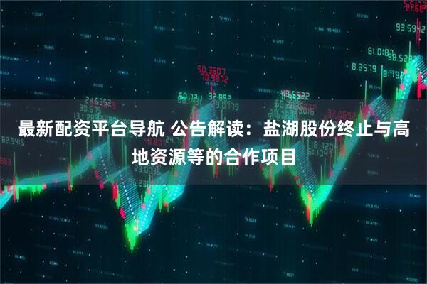 最新配资平台导航 公告解读：盐湖股份终止与高地资源等的合作项目