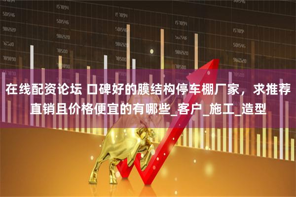 在线配资论坛 口碑好的膜结构停车棚厂家，求推荐直销且价格便宜的有哪些_客户_施工_造型