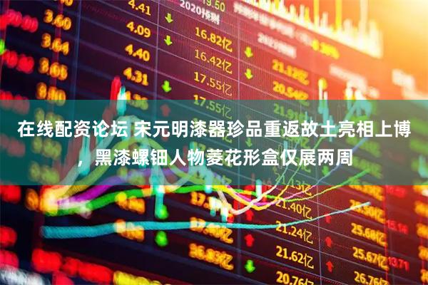 在线配资论坛 宋元明漆器珍品重返故土亮相上博，黑漆螺钿人物菱花形盒仅展两周