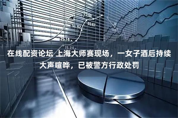 在线配资论坛 上海大师赛现场，一女子酒后持续大声喧哗，已被警方行政处罚