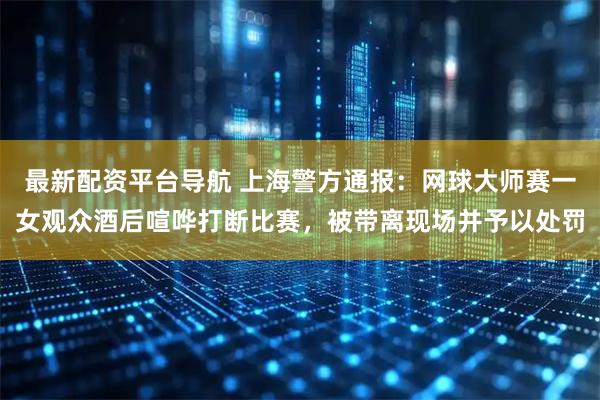 最新配资平台导航 上海警方通报：网球大师赛一女观众酒后喧哗打断比赛，被带离现场并予以处罚
