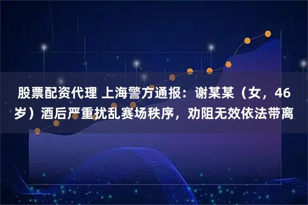 股票配资代理 上海警方通报：谢某某（女，46岁）酒后严重扰乱赛场秩序，劝阻无效依法带离