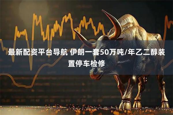 最新配资平台导航 伊朗一套50万吨/年乙二醇装置停车检修