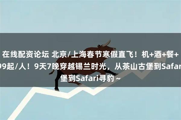 在线配资论坛 北京/上海春节寒假直飞！机+酒+餐+玩=9999起/人！9天7晚穿越锡兰时光，从茶山古堡到Safari寻豹～