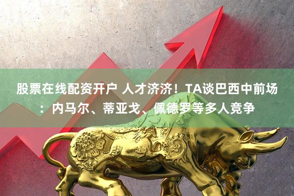 股票在线配资开户 人才济济！TA谈巴西中前场：内马尔、蒂亚戈、佩德罗等多人竞争