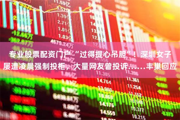 专业股票配资门户 “过得提心吊胆”！深圳女子屡遭凌晨强制投柜，大量网友曾投诉……丰巢回应