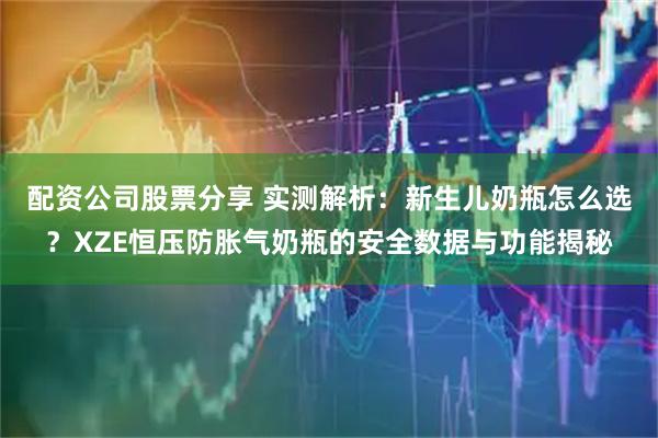 配资公司股票分享 实测解析：新生儿奶瓶怎么选？XZE恒压防胀气奶瓶的安全数据与功能揭秘
