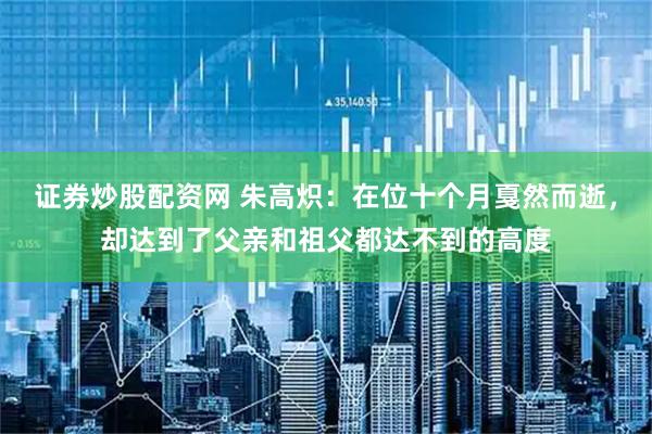 证券炒股配资网 朱高炽：在位十个月戛然而逝，却达到了父亲和祖父都达不到的高度