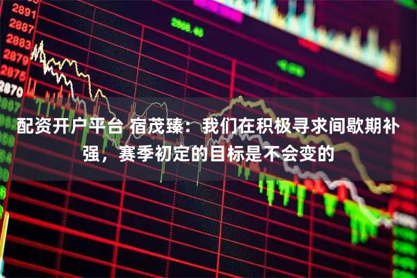 配资开户平台 宿茂臻：我们在积极寻求间歇期补强，赛季初定的目标是不会变的