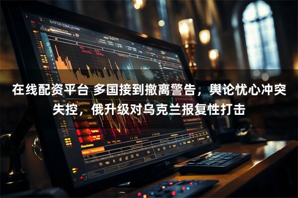 在线配资平台 多国接到撤离警告，舆论忧心冲突失控，俄升级对乌克兰报复性打击