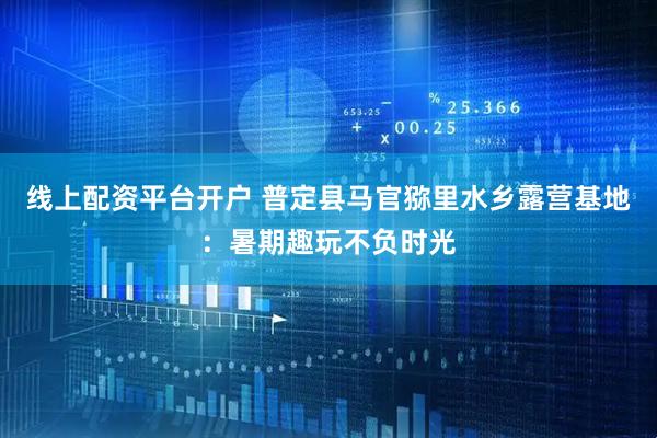 线上配资平台开户 普定县马官猕里水乡露营基地：暑期趣玩不负时光