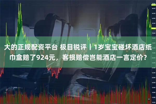 大的正规配资平台 极目锐评丨1岁宝宝碰坏酒店纸巾盒赔了924元，客损赔偿岂能酒店一言定价？