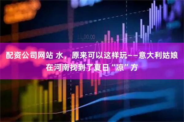 配资公司网站 水，原来可以这样玩——意大利姑娘在河南找到了夏日“凉”方