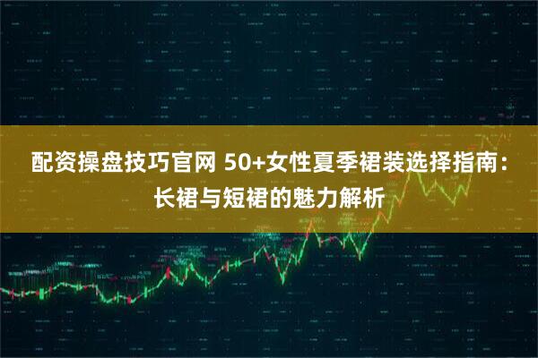 配资操盘技巧官网 50+女性夏季裙装选择指南：长裙与短裙的魅力解析
