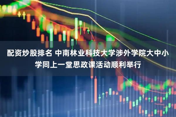 配资炒股排名 中南林业科技大学涉外学院大中小学同上一堂思政课活动顺利举行
