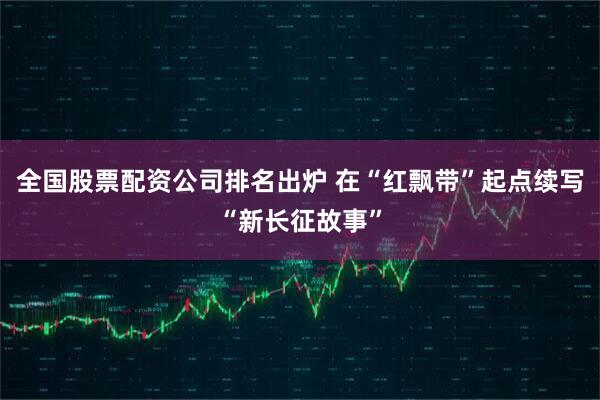 全国股票配资公司排名出炉 在“红飘带”起点续写“新长征故事”