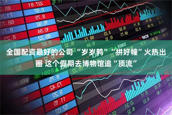 全国配资最好的公司 “岁岁鸭”“拼好幢”火热出圈 这个假期去博物馆追“顶流”